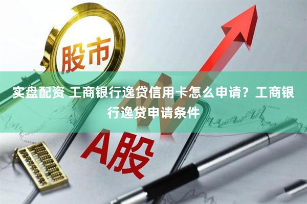 实盘配资 工商银行逸贷信用卡怎么申请？工商银行逸贷申请条件