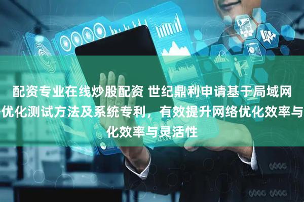 配资专业在线炒股配资 世纪鼎利申请基于局域网的网络优化测试方法及系统专利，有效提升网络优化效率与灵活性