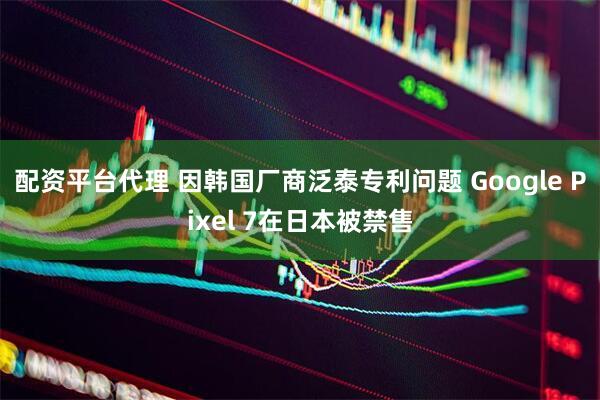配资平台代理 因韩国厂商泛泰专利问题 Google Pixel 7在日本被禁售