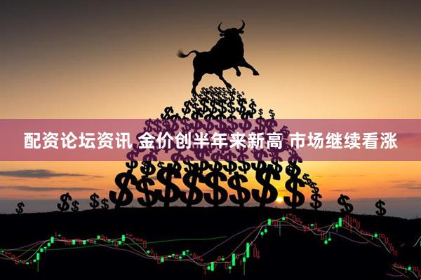 配资论坛资讯 金价创半年来新高 市场继续看涨