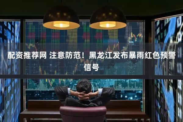 配资推荐网 注意防范！黑龙江发布暴雨红色预警信号
