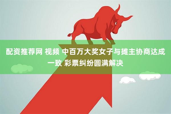 配资推荐网 视频 中百万大奖女子与摊主协商达成一致 彩票纠纷圆满解决