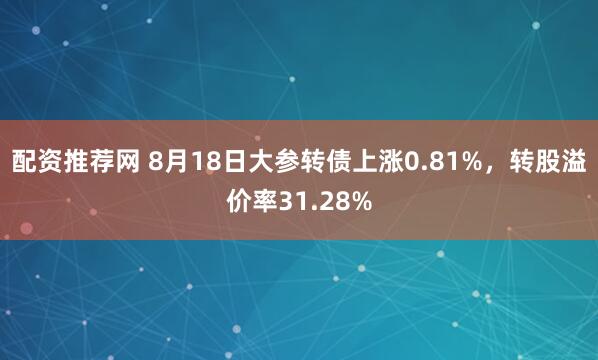 配资推荐网 8月18日大参转债上涨0.81%，转股溢价率31.28%
