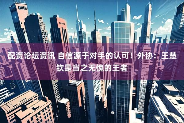 配资论坛资讯 自信源于对手的认可！外协：王楚钦是当之无愧的王者
