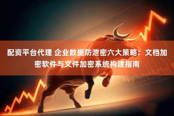 配资平台代理 企业数据防泄密六大策略：文档加密软件与文件加密系统构建指南