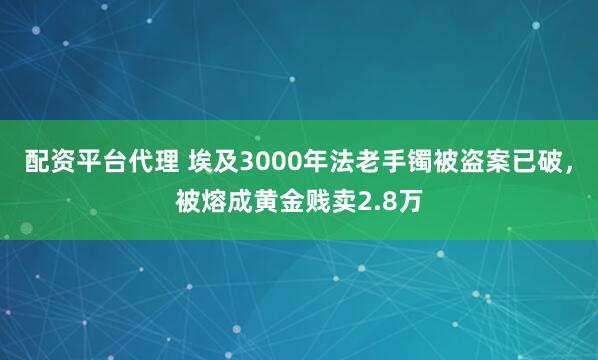 配资平台代理 埃及3000年法老手镯被盗案已破，被熔成黄金贱卖2.8万