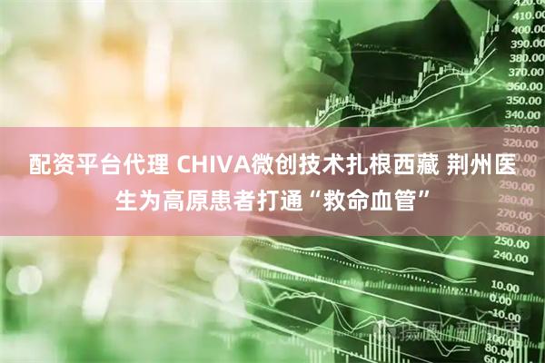 配资平台代理 CHIVA微创技术扎根西藏 荆州医生为高原患者打通“救命血管”