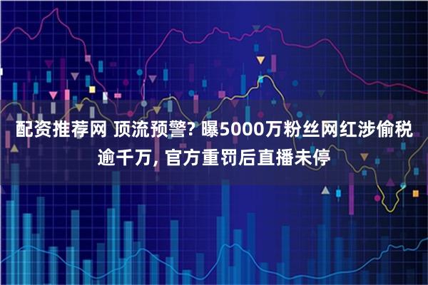 配资推荐网 顶流预警? 曝5000万粉丝网红涉偷税逾千万, 官方重罚后直播未停