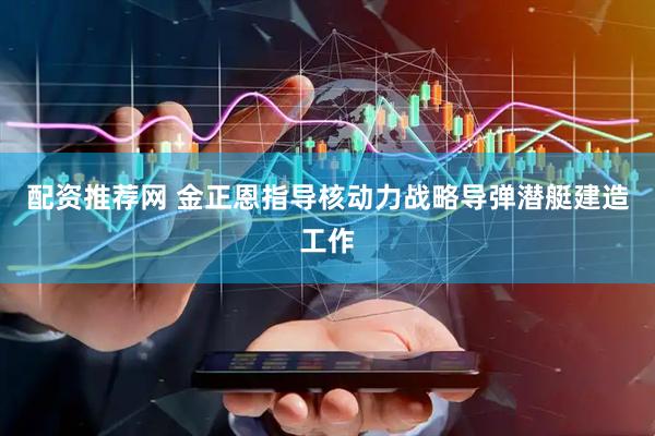 配资推荐网 金正恩指导核动力战略导弹潜艇建造工作