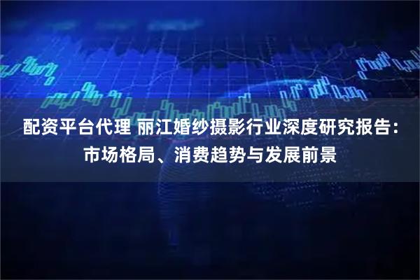 配资平台代理 丽江婚纱摄影行业深度研究报告：市场格局、消费趋势与发展前景