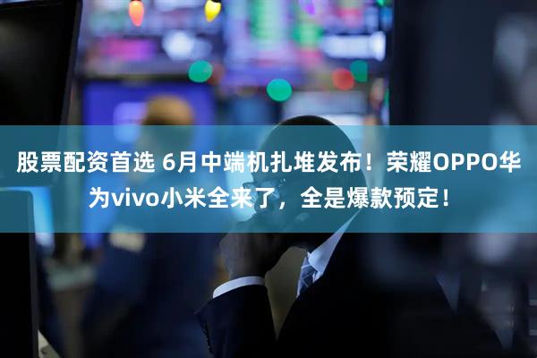 股票配资首选 6月中端机扎堆发布！荣耀OPPO华为vivo小米全来了，全是爆款预定！