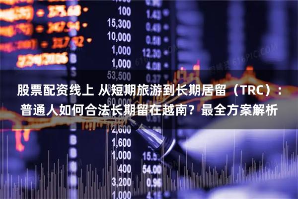 股票配资线上 从短期旅游到长期居留（TRC）：普通人如何合法长期留在越南？最全方案解析