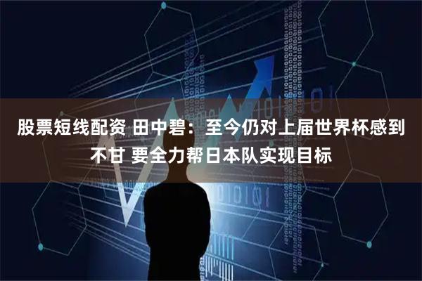 股票短线配资 田中碧：至今仍对上届世界杯感到不甘 要全力帮日本队实现目标